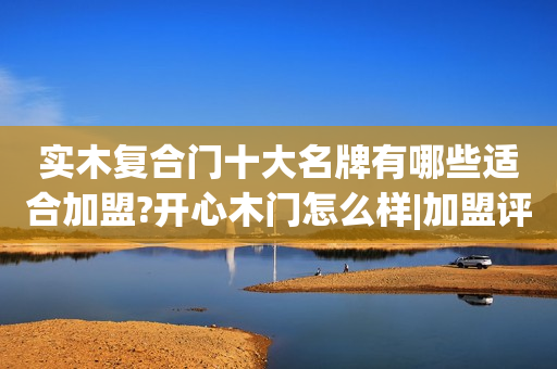 实木复合门十大名牌有哪些适合加盟?开心木门怎么样|加盟评测