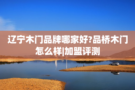辽宁木门品牌哪家好?品桥木门怎么样|加盟评测