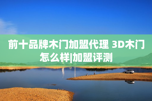 前十品牌木门加盟代理 3D木门怎么样|加盟评测