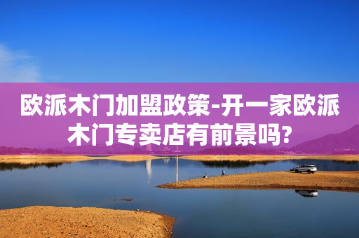 欧派木门加盟政策-开一家欧派木门专卖店有前景吗?