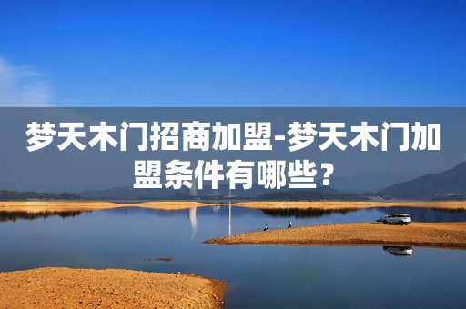 梦天木门招商加盟-梦天木门加盟条件有哪些？