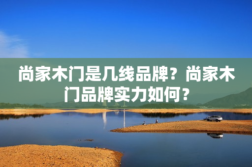 尚家木门是几线品牌？尚家木门品牌实力如何？