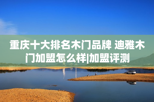 重庆十大排名木门品牌 迪雅木门加盟怎么样|加盟评测