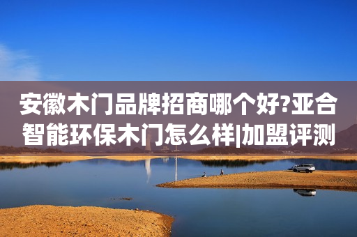 安徽木门品牌招商哪个好?亚合智能环保木门怎么样|加盟评测