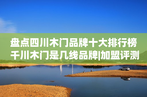 盘点四川木门品牌十大排行榜 千川木门是几线品牌|加盟评测