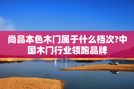 尚品本色木门属于什么档次?中国木门行业领跑品牌