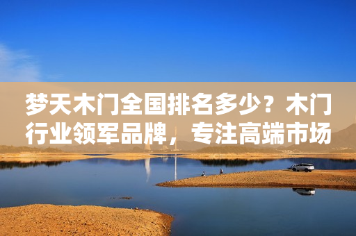 梦天木门全国排名多少？木门行业领军品牌，专注高端市场