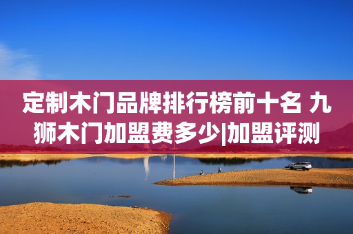 定制木门品牌排行榜前十名 九狮木门加盟费多少|加盟评测