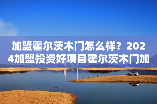 加盟霍尔茨木门怎么样？2024加盟投资好项目霍尔茨木门加盟创业好选择