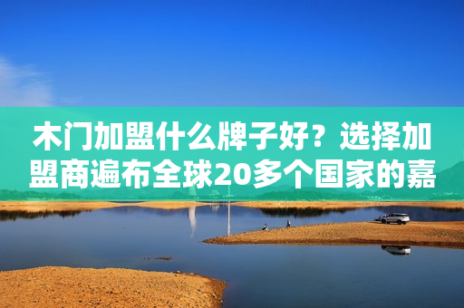 木门加盟什么牌子好？选择加盟商遍布全球20多个国家的嘉盛木门