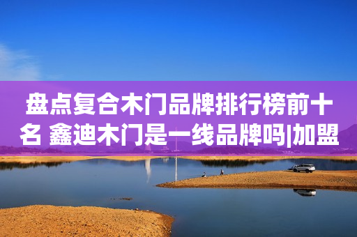盘点复合木门品牌排行榜前十名 鑫迪木门是一线品牌吗|加盟评测