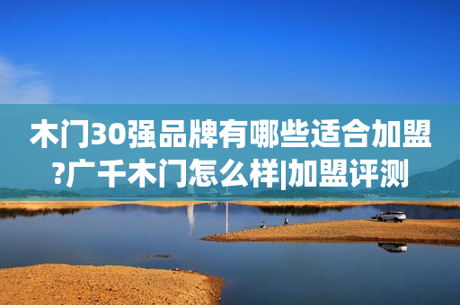 木门30强品牌有哪些适合加盟?广千木门怎么样|加盟评测