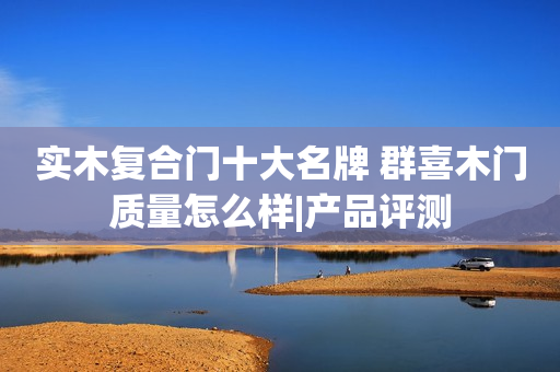实木复合门十大名牌 群喜木门质量怎么样|产品评测