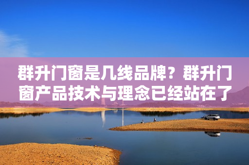群升门窗是几线品牌？群升门窗产品技术与理念已经站在了行业的前沿