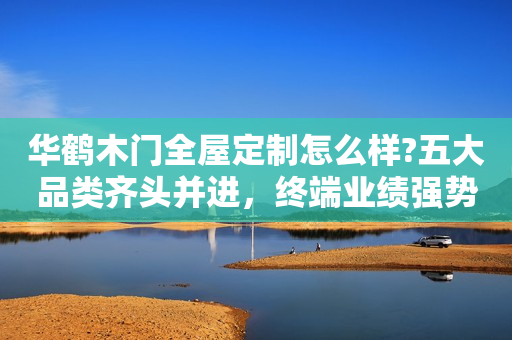 华鹤木门全屋定制怎么样?五大品类齐头并进，终端业绩强势爆发