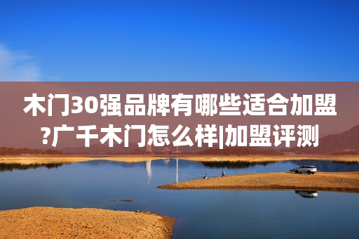 木门30强品牌有哪些适合加盟?广千木门怎么样|加盟评测