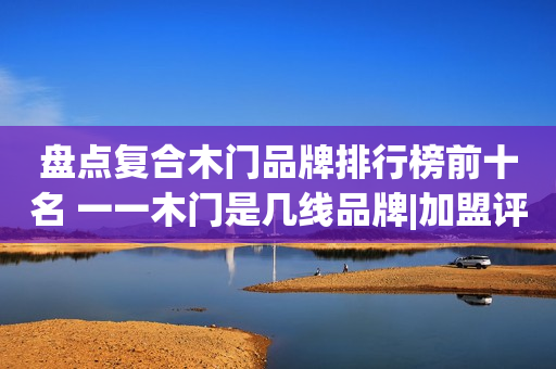 盘点复合木门品牌排行榜前十名 一一木门是几线品牌|加盟评测