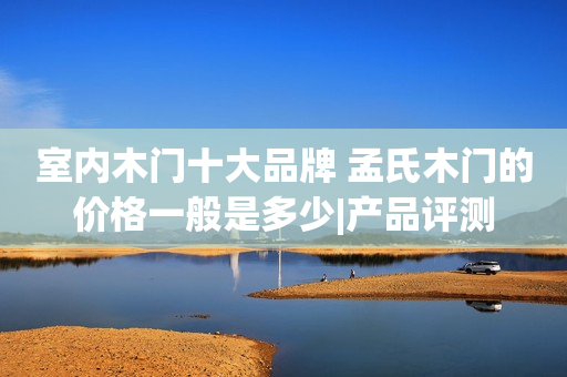室内木门十大品牌 孟氏木门的价格一般是多少|产品评测