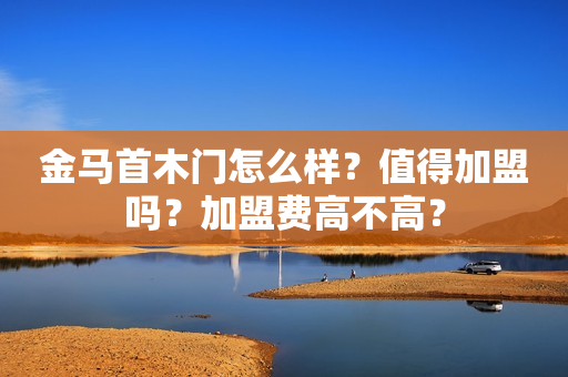 金马首木门怎么样？值得加盟吗？加盟费高不高？