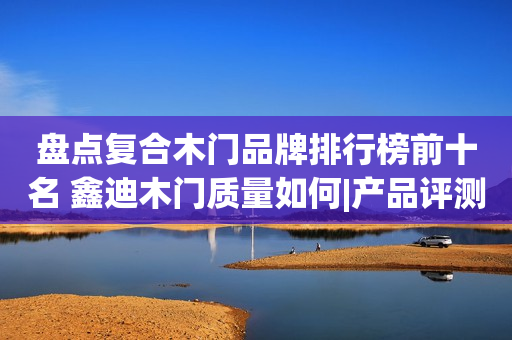盘点复合木门品牌排行榜前十名 鑫迪木门质量如何|产品评测