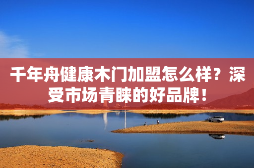 千年舟健康木门加盟怎么样？深受市场青睐的好品牌！