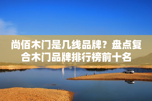 尚佰木门是几线品牌？盘点复合木门品牌排行榜前十名
