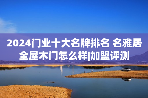 2024门业十大名牌排名 名雅居全屋木门怎么样|加盟评测