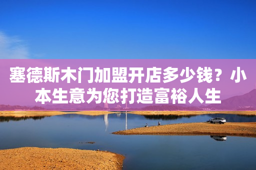 塞德斯木门加盟开店多少钱？小本生意为您打造富裕人生