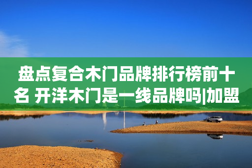 盘点复合木门品牌排行榜前十名 开洋木门是一线品牌吗|加盟评测