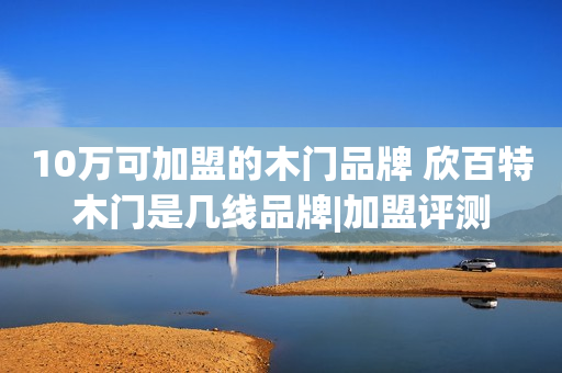 10万可加盟的木门品牌 欣百特木门是几线品牌|加盟评测