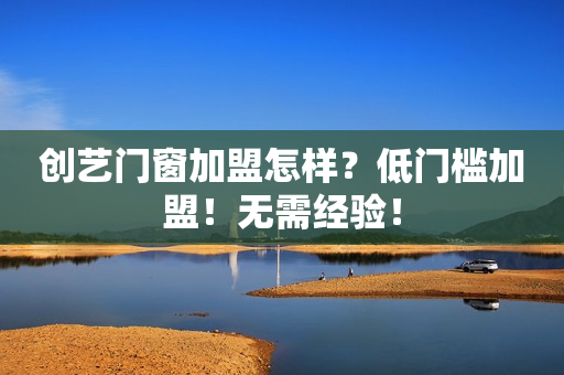 创艺门窗加盟怎样？低门槛加盟！无需经验！