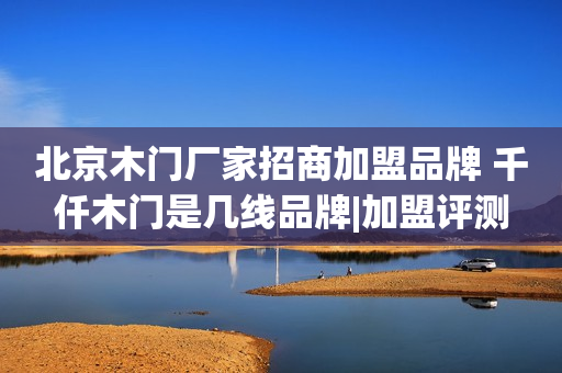北京木门厂家招商加盟品牌 千仟木门是几线品牌|加盟评测