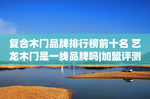复合木门品牌排行榜前十名 艺龙木门是一线品牌吗|加盟评测