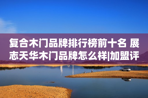 复合木门品牌排行榜前十名 展志天华木门品牌怎么样|加盟评测