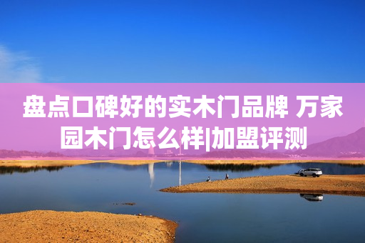 盘点口碑好的实木门品牌 万家园木门怎么样|加盟评测