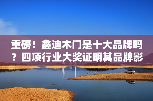 重磅！鑫迪木门是十大品牌吗？四项行业大奖证明其品牌影响力