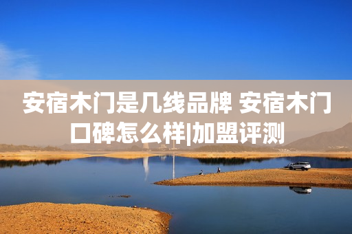 安宿木门是几线品牌 安宿木门口碑怎么样|加盟评测