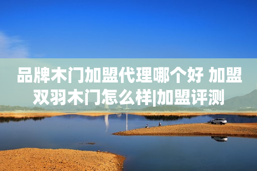 品牌木门加盟代理哪个好 加盟双羽木门怎么样|加盟评测