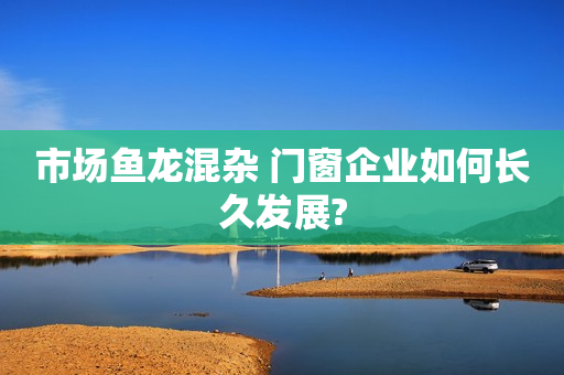 市场鱼龙混杂 门窗企业如何长久发展?