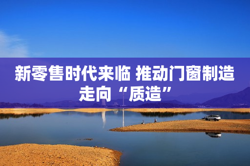 新零售时代来临 推动门窗制造走向“质造”
