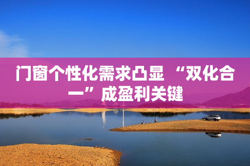 门窗个性化需求凸显 “双化合一”成盈利关键