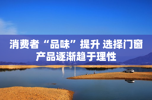 消费者“品味”提升 选择门窗产品逐渐趋于理性