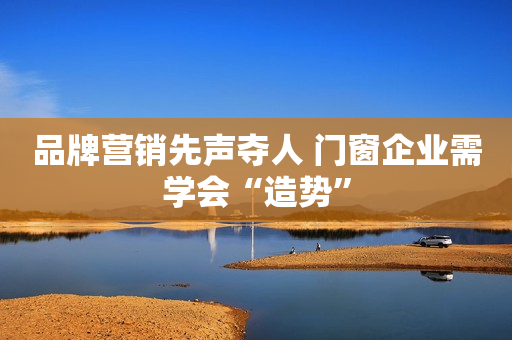 品牌营销先声夺人 门窗企业需学会“造势”