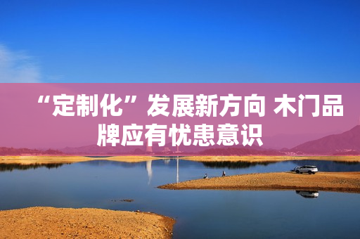 “定制化”发展新方向 木门品牌应有忧患意识