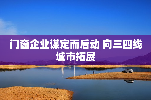 门窗企业谋定而后动 向三四线城市拓展