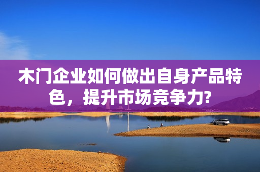 木门企业如何做出自身产品特色，提升市场竞争力?