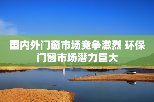 国内外门窗市场竞争激烈 环保门窗市场潜力巨大