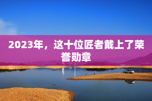 2023年，这十位匠者戴上了荣誉勋章