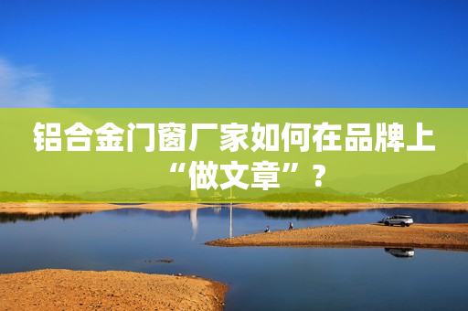 铝合金门窗厂家如何在品牌上“做文章”?