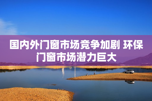 国内外门窗市场竞争加剧 环保门窗市场潜力巨大
